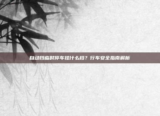 自动挡临时停车挂什么档？行车安全指南解析