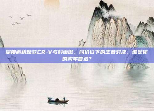深度解析新款CR-V与科雷傲，同价位下的王者对决，谁是你的购车首选？