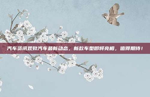 汽车资讯观致汽车最新动态，新款车型即将亮相，值得期待！