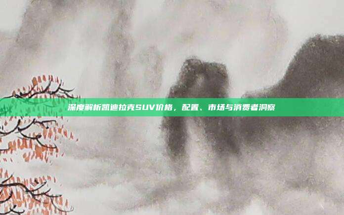 深度解析凯迪拉克SUV价格，配置、市场与消费者洞察