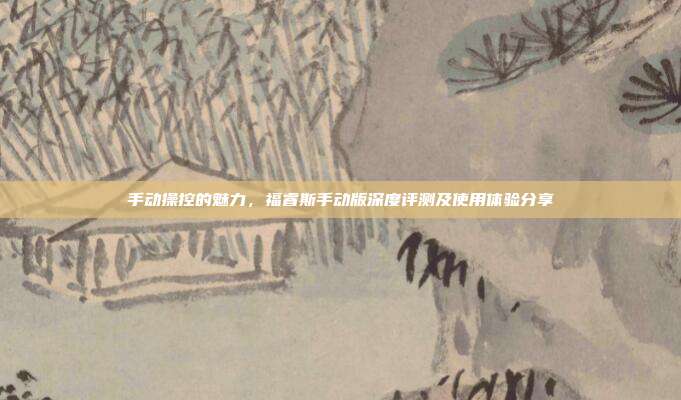 手动操控的魅力，福睿斯手动版深度评测及使用体验分享