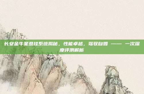 长安金牛星悬挂系统揭秘，性能卓越，驾驭自如 —— 一次深度评测解析