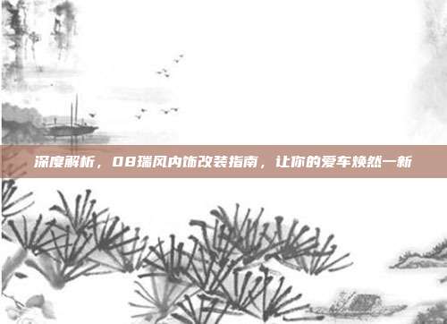 深度解析，08瑞风内饰改装指南，让你的爱车焕然一新
