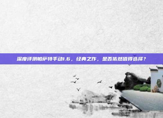 深度评测帕萨特手动1.6，经典之作，是否依然值得选择？