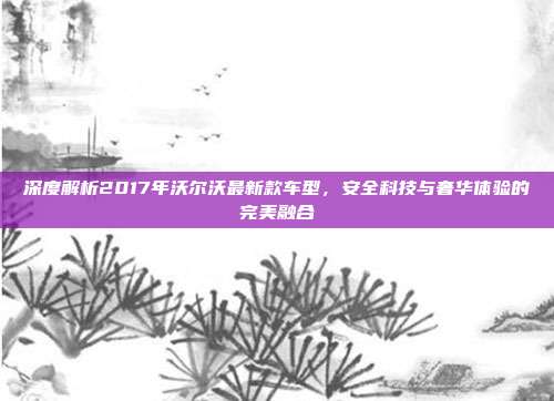 深度解析2017年沃尔沃最新款车型，安全科技与奢华体验的完美融合
