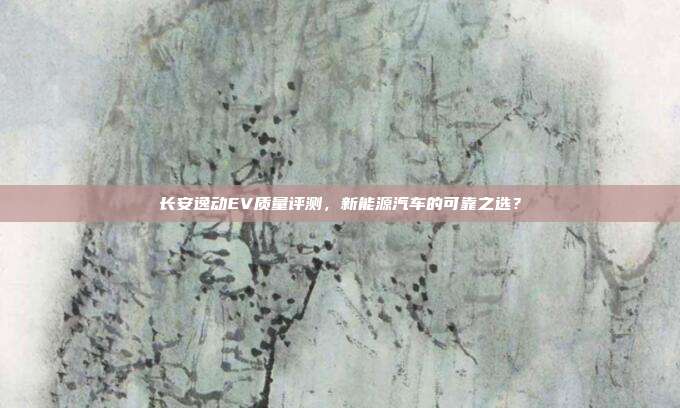 长安逸动EV质量评测，新能源汽车的可靠之选？
