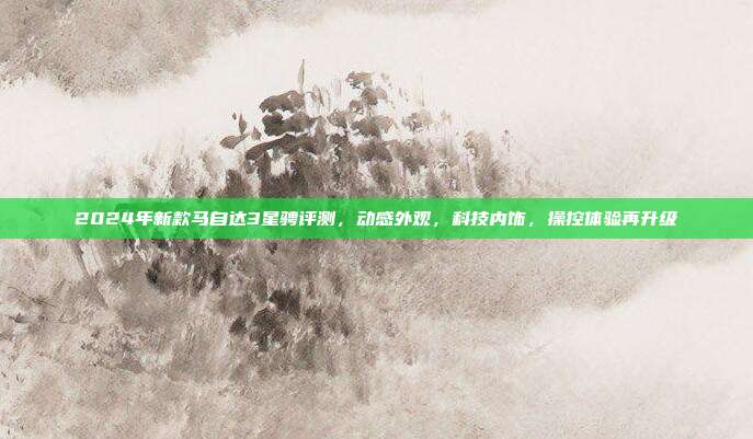 2024年新款马自达3星骋评测，动感外观，科技内饰，操控体验再升级