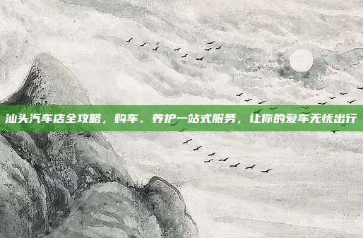 汕头汽车店全攻略，购车、养护一站式服务，让你的爱车无忧出行