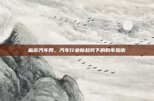 临沂汽车网，汽车行业新趋势下的购车指南
