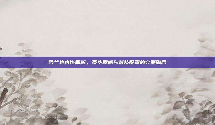 哈兰达内饰解析，豪华质感与科技配置的完美融合