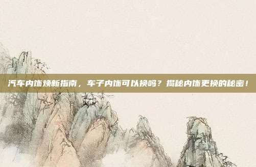 汽车内饰焕新指南，车子内饰可以换吗？揭秘内饰更换的秘密！
