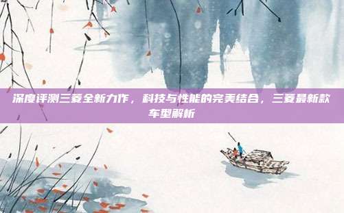 深度评测三菱全新力作，科技与性能的完美结合，三菱最新款车型解析
