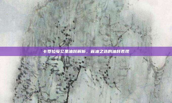 卡罗拉每公里油耗解析，省油之选的油耗表现