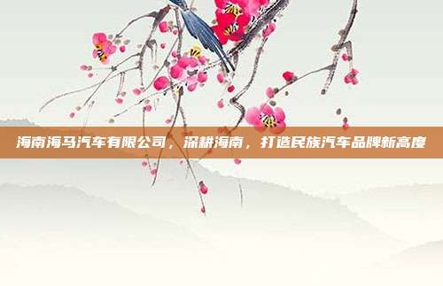 海南海马汽车有限公司，深耕海南，打造民族汽车品牌新高度