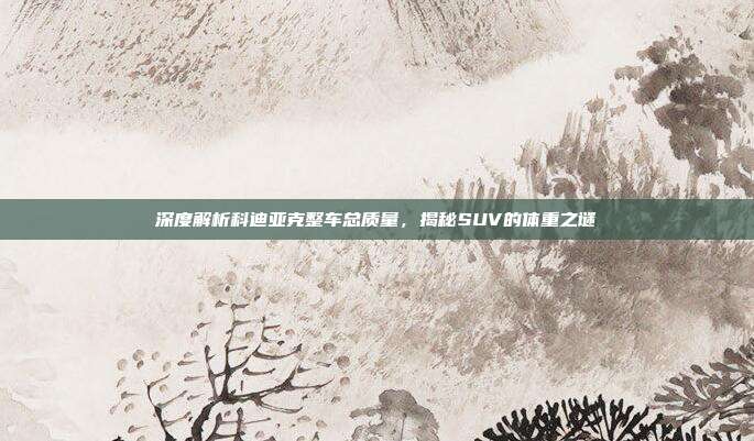 深度解析科迪亚克整车总质量，揭秘SUV的体重之谜