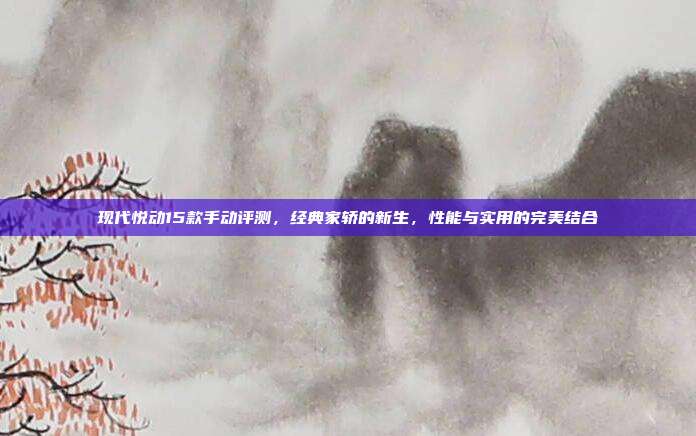 现代悦动15款手动评测，经典家轿的新生，性能与实用的完美结合