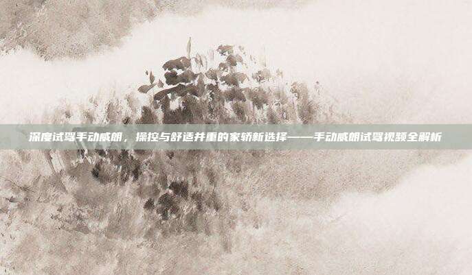 深度试驾手动威朗，操控与舒适并重的家轿新选择——手动威朗试驾视频全解析