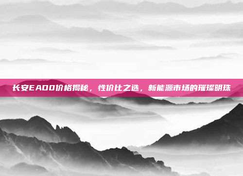 长安EAD0价格揭秘，性价比之选，新能源市场的璀璨明珠