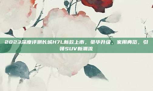 2023深度评测长城H7L新款上市，豪华升级，家用典范，引领SUV新潮流