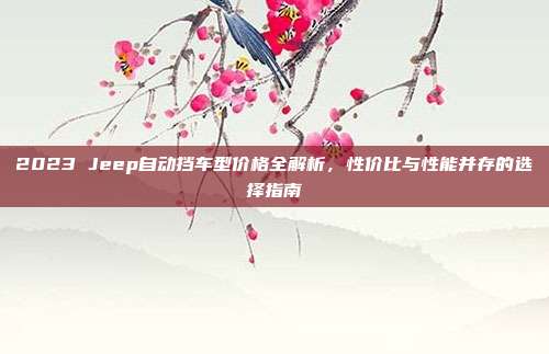 2023 Jeep自动挡车型价格全解析，性价比与性能并存的选择指南