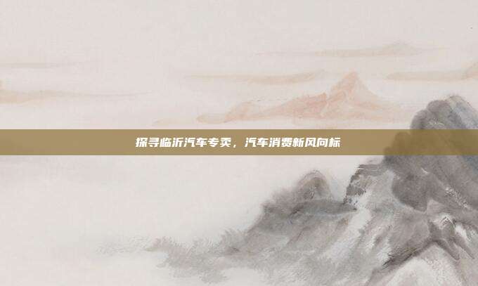 探寻临沂汽车专卖，汽车消费新风向标