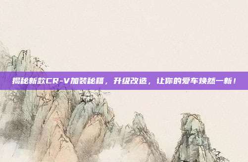 揭秘新款CR-V加装秘籍，升级改造，让你的爱车焕然一新！