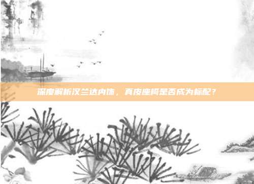 深度解析汉兰达内饰，真皮座椅是否成为标配？
