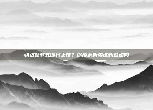 骐达新款式即将上市？深度解析骐达新款动向