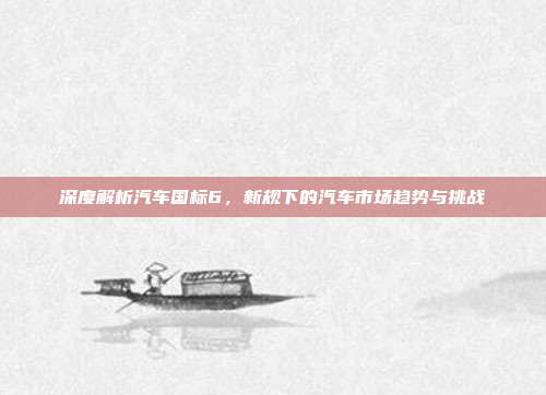 深度解析汽车国标6，新规下的汽车市场趋势与挑战
