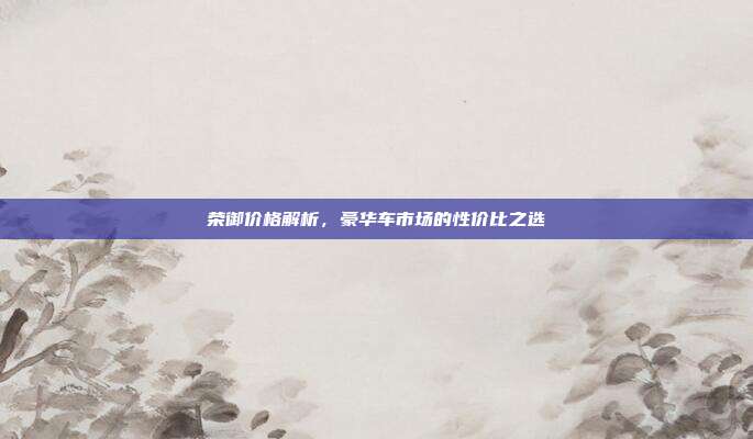 荣御价格解析，豪华车市场的性价比之选