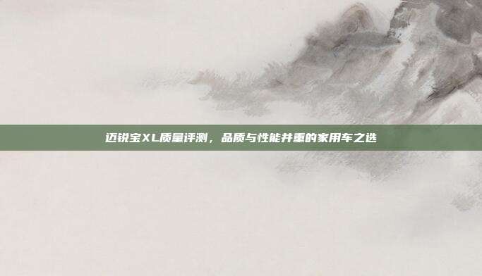 迈锐宝XL质量评测，品质与性能并重的家用车之选