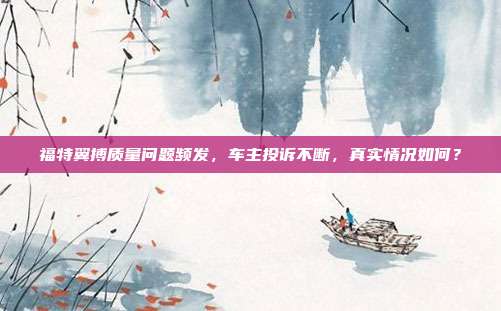 福特翼搏质量问题频发，车主投诉不断，真实情况如何？
