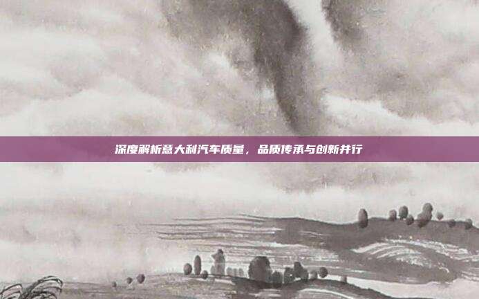 深度解析意大利汽车质量，品质传承与创新并行