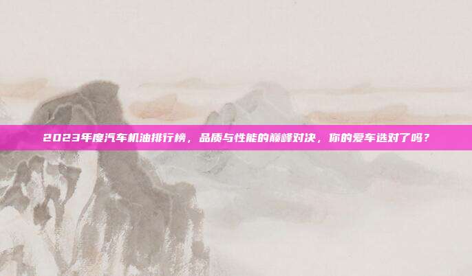 2023年度汽车机油排行榜，品质与性能的巅峰对决，你的爱车选对了吗？
