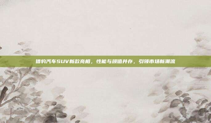 猎豹汽车SUV新款亮相，性能与颜值并存，引领市场新潮流