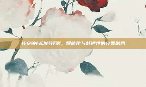 长安铃自动挡评测，智能化与舒适性的完美融合