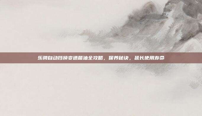 乐骋自动挡换变速箱油全攻略，保养秘诀，延长使用寿命