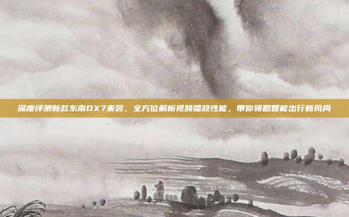 深度评测新款东南DX7来袭，全方位解析视频播放性能，带你领略智能出行新风尚