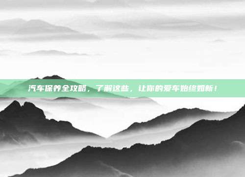 汽车保养全攻略，了解这些，让你的爱车始终如新！