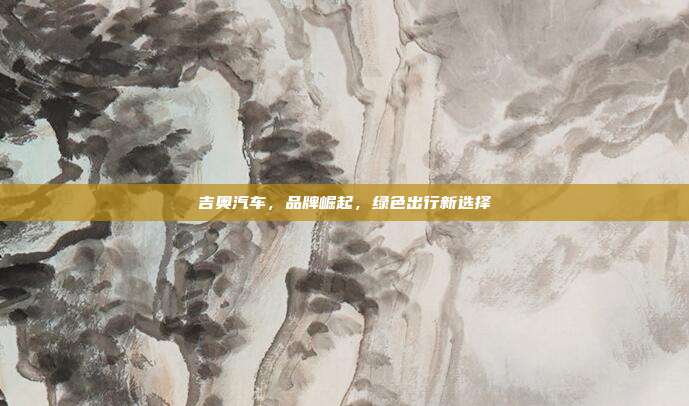 吉奥汽车，品牌崛起，绿色出行新选择