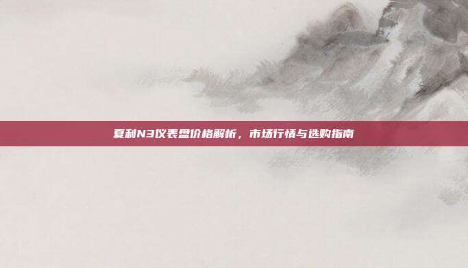 夏利N3仪表盘价格解析，市场行情与选购指南