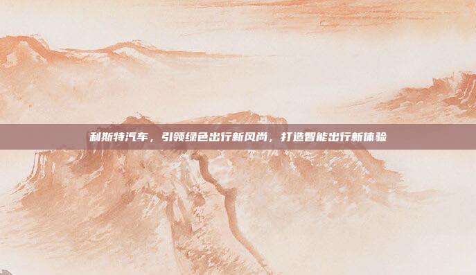 利斯特汽车，引领绿色出行新风尚，打造智能出行新体验