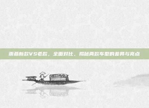 雨燕新款VS老款，全面对比，揭秘两款车型的差异与亮点