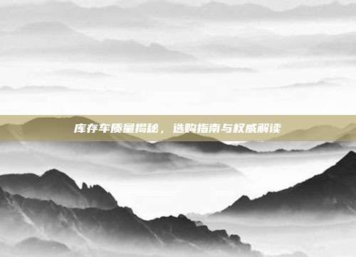 库存车质量揭秘，选购指南与权威解读