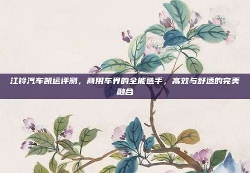 江铃汽车凯运评测，商用车界的全能选手，高效与舒适的完美融合
