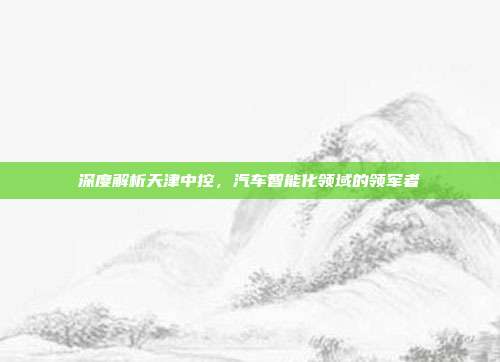 深度解析天津中控，汽车智能化领域的领军者