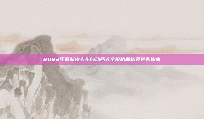 2023年最新皮卡车自动挡大全价格解析及选购指南