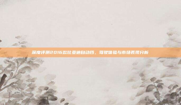 深度评测2016款比亚迪自动挡，驾驶体验与市场表现分析