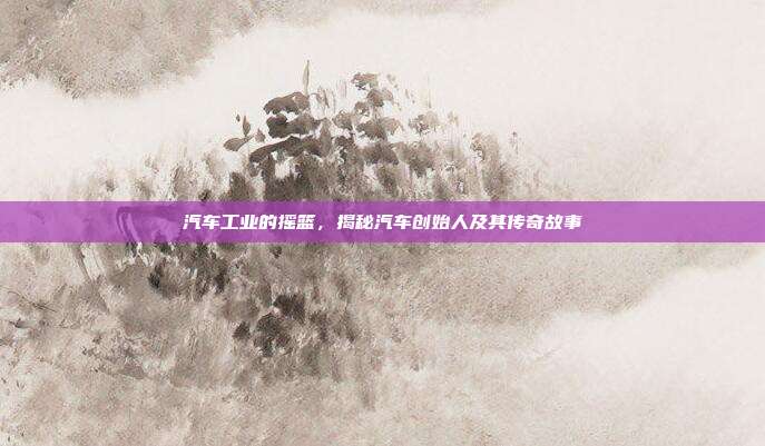 汽车工业的摇篮，揭秘汽车创始人及其传奇故事