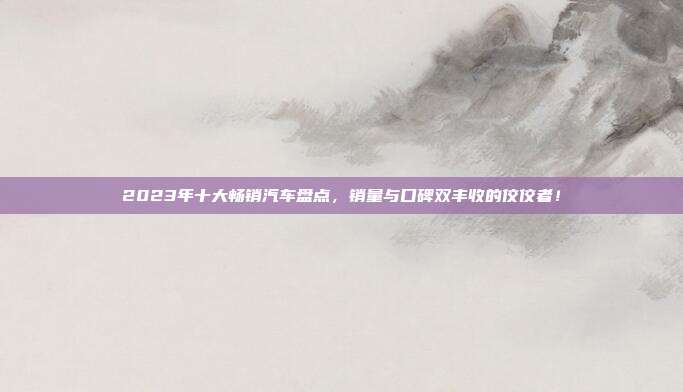 2023年十大畅销汽车盘点，销量与口碑双丰收的佼佼者！